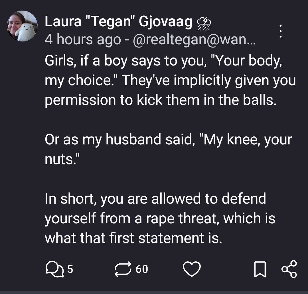 Girls, if a boy says to you, "Your body, my choice." They've implicitly given you permission to kick them in the balls.

Or as my husband said, "My knee, your nuts."

In short, you are allowed to defend yourself from a rape threat, which is what that first statement is.