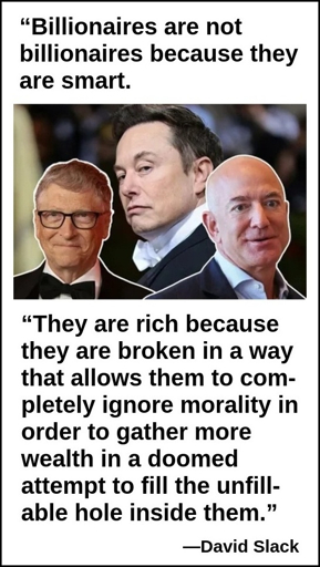 Billionaires are not billionaires because they're smart. They are rich because they are broken in a way that allows them to completely ignore morality in order to gather more wealth in a doomed attempt to fill the unfillable hole inside them. (David Stack)