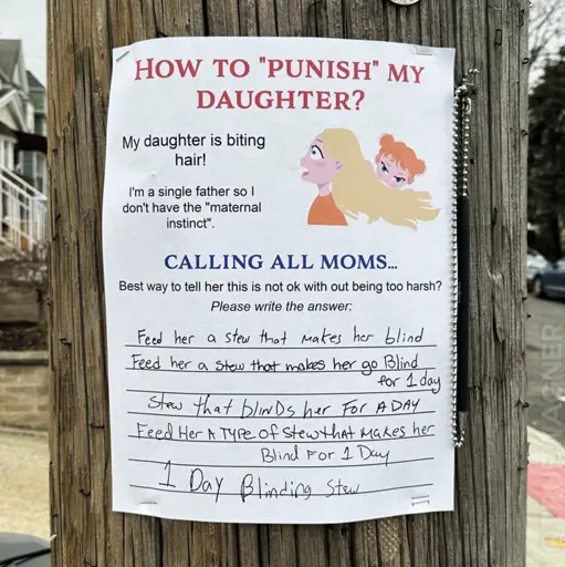 A poster asking for feedback has been attached to a pole. I reads: How to "punish" my daughter? My daughter is biting hair! I'm a single father so I don't have the "maternal instinct". Calling all moms... Best way to tell her this is not ok with out being too harsh? Please write the answer: (scribbled answers) Feed her a stew that makes her blind. Feed her a stew that makes er go blind for 1 day. Stew that blinds her for a day. Feed her a type of stew that makes her blind for 1 day. 1 day blinding stew.