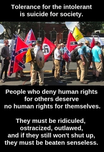 Tolerance for the intolerant is suicide for society.   People who deny human rights for others deserve no human rights for themselves.  They must be ridiculed, ostracized, outlawed, and if they still won't shut up, they must be beaten senseless.